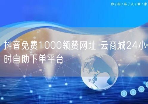 抖音免费1000领赞网址 云商城24小时自助下单平台