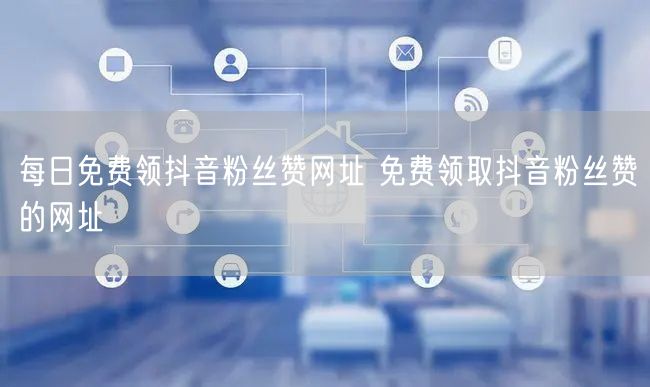 每日免费领抖音粉丝赞网址 免费领取抖音粉丝赞的网址