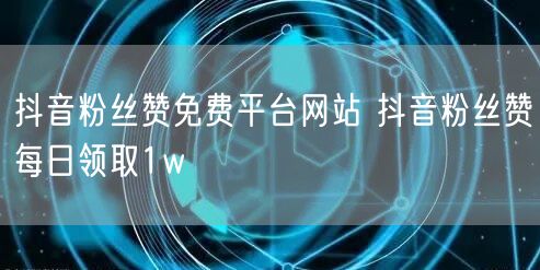 抖音粉丝赞免费平台网站 抖音粉丝赞每日领取1w