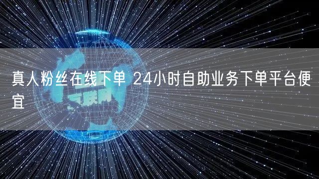 真人粉丝在线下单 24小时自助业务下单平台便宜