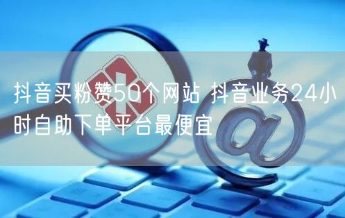 抖音买粉赞50个网站 抖音业务24小时自助下单平台最便宜