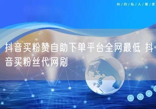抖音买粉赞自助下单平台全网最低 抖音买粉丝代网刷