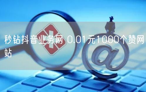 秒钻抖音业务网 0.01元1000个赞网站