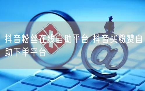 抖音粉丝在线自助平台 抖音买粉赞自助下单平台