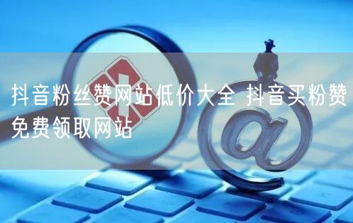 抖音粉丝赞网站低价大全 抖音买粉赞免费领取网站