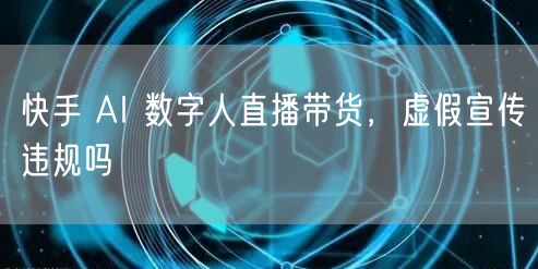 快手 AI 数字人直播带货，虚假宣传违规吗