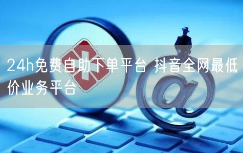 24h免费自助下单平台 抖音全网最低价业务平台