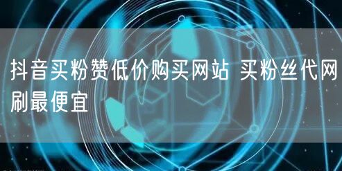 抖音买粉赞低价购买网站 买粉丝代网刷最便宜