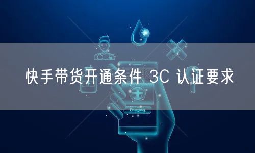 快手带货开通条件 3C 认证要求
