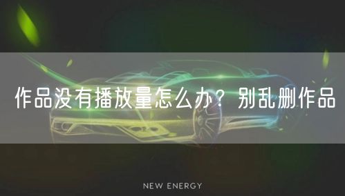 作品没有播放量怎么办？别乱删作品