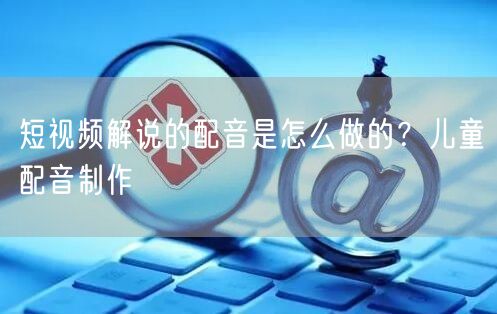 短视频解说的配音是怎么做的？儿童配音制作