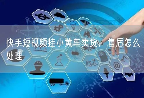 快手短视频挂小黄车卖货，售后怎么处理