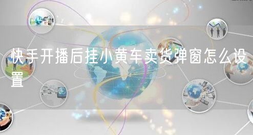 快手开播后挂小黄车卖货弹窗怎么设置