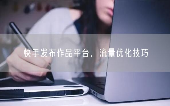 快手发布作品平台，流量优化技巧