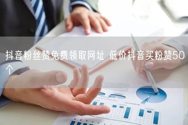 抖音粉丝赞免费领取网址 低价抖音买粉赞50个