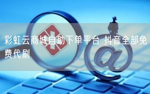 彩虹云商城自助下单平台 抖音全部免费代刷