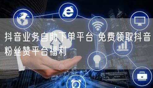 抖音业务自助下单平台 免费领取抖音粉丝赞平台福利