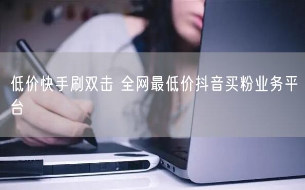 低价快手刷双击 全网最低价抖音买粉业务平台