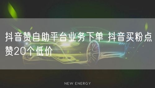 抖音赞自助平台业务下单 抖音买粉点赞20个低价
