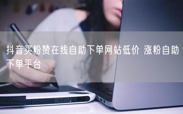 抖音买粉赞在线自助下单网站低价 涨粉自助下单平台