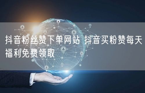 抖音粉丝赞下单网站 抖音买粉赞每天福利免费领取