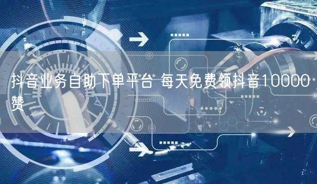 抖音业务自助下单平台 每天免费领抖音10000赞