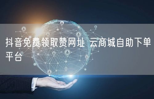 抖音免费领取赞网址 云商城自助下单平台