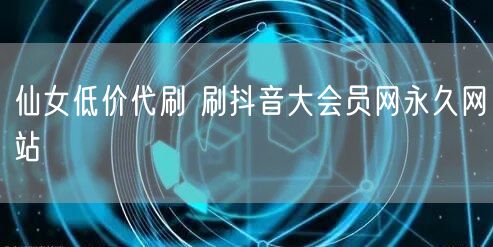 仙女低价代刷 刷抖音大会员网永久网站