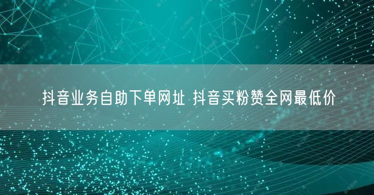 抖音业务自助下单网址 抖音买粉赞全网最低价