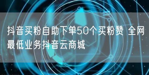 抖音买粉自助下单50个买粉赞 全网最低业务抖音云商城