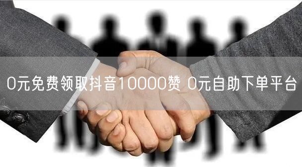 0元免费领取抖音10000赞 0元自助下单平台