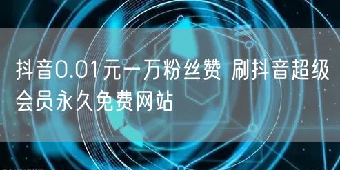 抖音0.01元一万粉丝赞 刷抖音超级会员永久免费网站