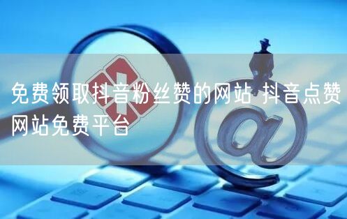 免费领取抖音粉丝赞的网站 抖音点赞网站免费平台