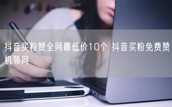 抖音买粉赞全网最低价10个 抖音买粉免费赞机领网
