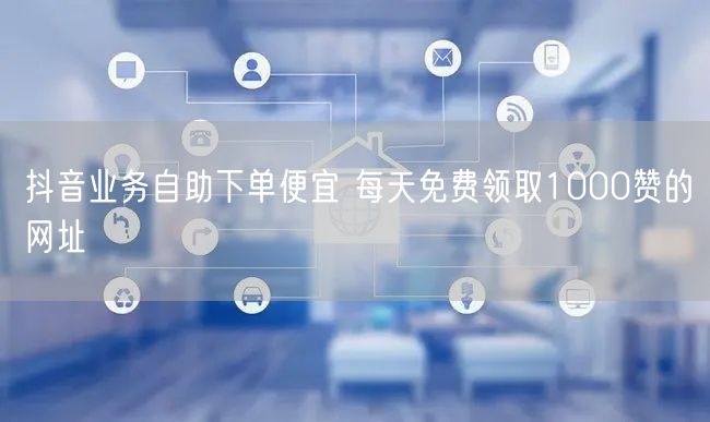 抖音业务自助下单便宜 每天免费领取1000赞的网址