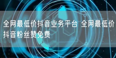 全网最低价抖音业务平台 全网最低价抖音粉丝赞免费