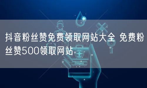 抖音粉丝赞免费领取网站大全 免费粉丝赞500领取网站