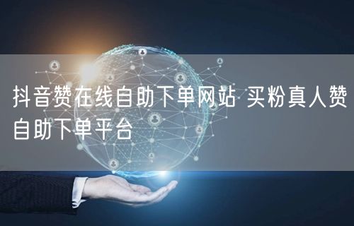 抖音赞在线自助下单网站 买粉真人赞自助下单平台