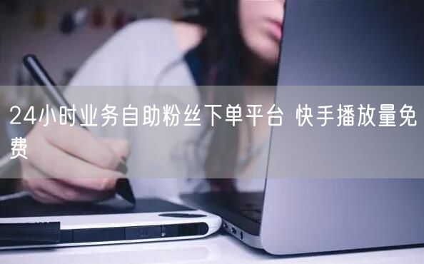 24小时业务自助粉丝下单平台 快手播放量免费