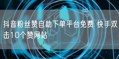 抖音粉丝赞自助下单平台免费 快手双击10个赞网站