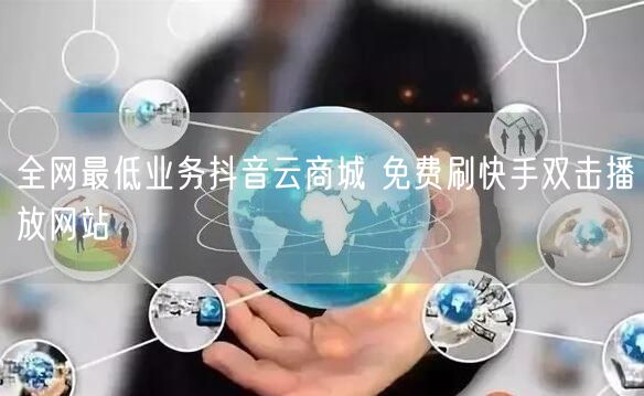 全网最低业务抖音云商城 免费刷快手双击播放网站