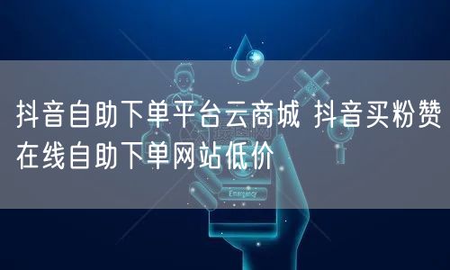 抖音自助下单平台云商城 抖音买粉赞在线自助下单网站低价