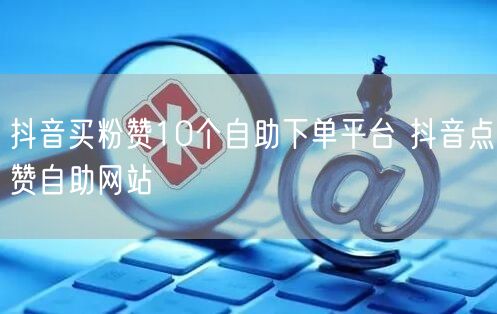 抖音买粉赞10个自助下单平台 抖音点赞自助网站