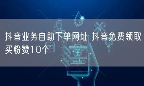 抖音业务自助下单网址 抖音免费领取买粉赞10个