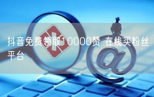 抖音免费领取10000赞 在线买粉丝平台