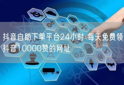 抖音自助下单平台24小时 每天免费领抖音10000赞的网址