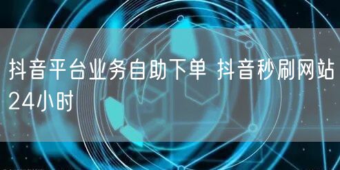 抖音平台业务自助下单 抖音秒刷网站24小时