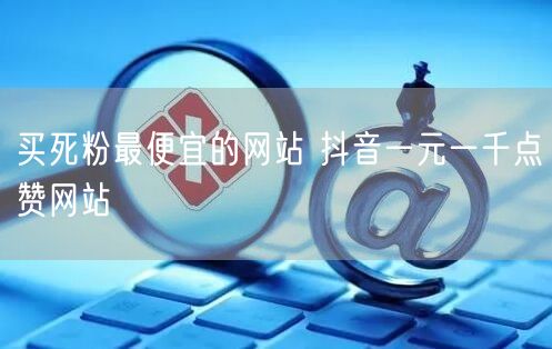 买死粉最便宜的网站 抖音一元一千点赞网站