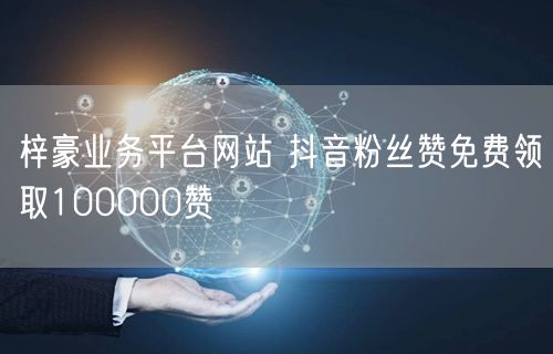 梓豪业务平台网站 抖音粉丝赞免费领取100000赞