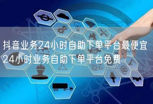 抖音业务24小时自助下单平台最便宜 24小时业务自助下单平台免费